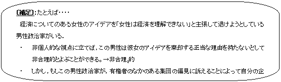 角丸四角形吹き出し: 〔補足〕：たとえば・・・・
　経済についてのある女性のアイデアを「女性は経済を理解できない」と主張して退けようとしている男性政治家がいる．
・	非個人的な視点に立てば，この男性は彼女のアイデアを棄却する正当な理由を持たないとして非合理的とよぶことができる。→非合理２的
・	しかし，もしこの男性政治家が，有権者のなかのある集団の偏見に訴えることによって自分の企てを成功させるかもしれない。つまり，個人的な視点をとれば合理１的であるかもしれない。

